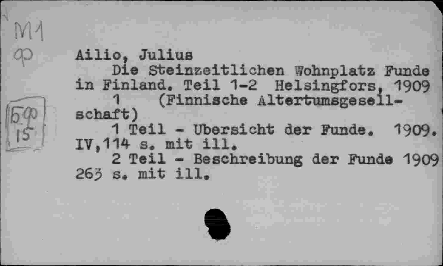 ﻿
Ailio, Julius
Die Steinzeitlichen Wohnplatz Funde in Finland. Teil 1-2 Helsingfors, 1909
1 (Finnische AlhertumsgeSeilschaft)
1	Teil - Übersicht der Funde. 1909.
IV,114 s. mit ill.
2	Teil - Beschreibung der Funde 1909 26$ s. mit ill.